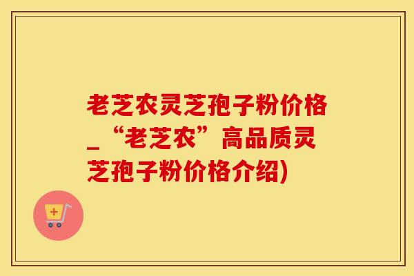 老芝农灵芝孢子粉价格_“老芝农”高品质灵芝孢子粉价格介绍)