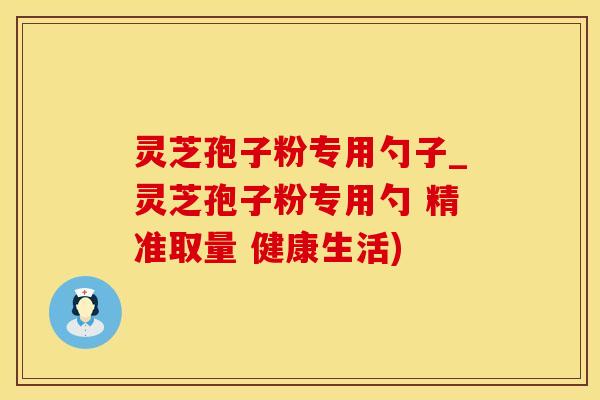 灵芝孢子粉专用勺子_灵芝孢子粉专用勺 精准取量 健康生活)