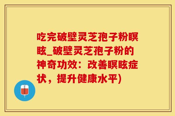 吃完破壁灵芝孢子粉瞑眩_破壁灵芝孢子粉的神奇功效：改善瞑眩症状，提升健康水平)