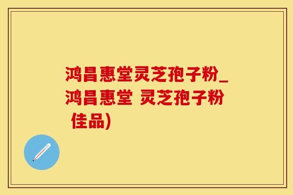 鸿昌惠堂灵芝孢子粉_鸿昌惠堂 灵芝孢子粉 佳品)