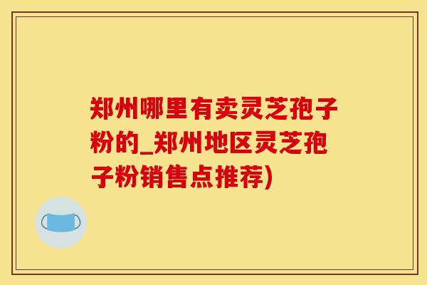 郑州哪里有卖灵芝孢子粉的_郑州地区灵芝孢子粉销售点推荐)