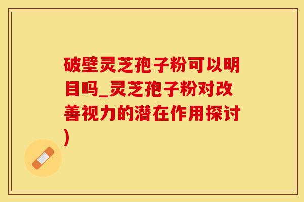 破壁灵芝孢子粉可以明目吗_灵芝孢子粉对改善视力的潜在作用探讨)