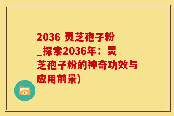 2036 灵芝孢子粉_探索2036年：灵芝孢子粉的神奇功效与应用前景)