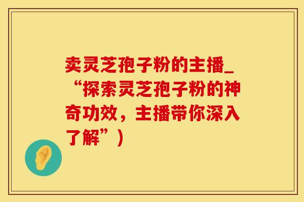 卖灵芝孢子粉的主播_“探索灵芝孢子粉的神奇功效，主播带你深入了解”)