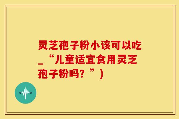 灵芝孢子粉小该可以吃_“儿童适宜食用灵芝孢子粉吗？”)