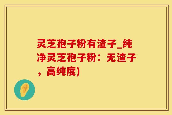 灵芝孢子粉有渣子_纯净灵芝孢子粉：无渣子，高纯度)