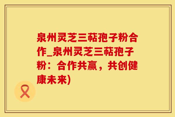 泉州灵芝三萜孢子粉合作_泉州灵芝三萜孢子粉：合作共赢，共创健康未来)