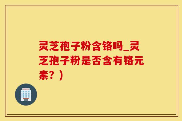 灵芝孢子粉含铬吗_灵芝孢子粉是否含有铬元素？)