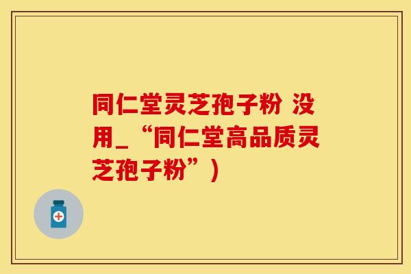 同仁堂灵芝孢子粉 没用_“同仁堂高品质灵芝孢子粉”)