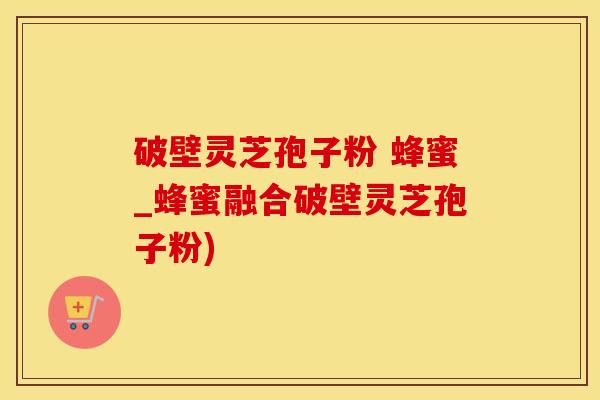 破壁灵芝孢子粉 蜂蜜_蜂蜜融合破壁灵芝孢子粉)