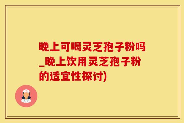 晚上可喝灵芝孢子粉吗_晚上饮用灵芝孢子粉的适宜性探讨)