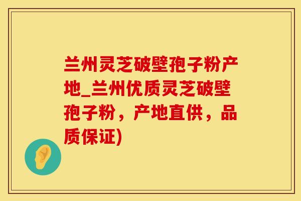 兰州灵芝破壁孢子粉产地_兰州优质灵芝破壁孢子粉，产地直供，品质保证)