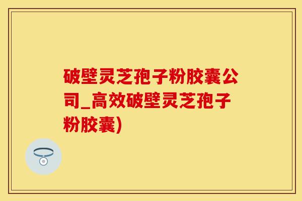 破壁灵芝孢子粉胶囊公司_高效破壁灵芝孢子粉胶囊)