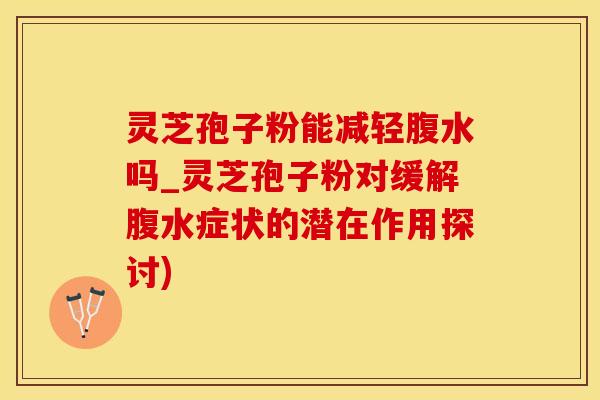 灵芝孢子粉能减轻腹水吗_灵芝孢子粉对缓解腹水症状的潜在作用探讨)