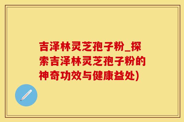 吉泽林灵芝孢子粉_探索吉泽林灵芝孢子粉的神奇功效与健康益处)