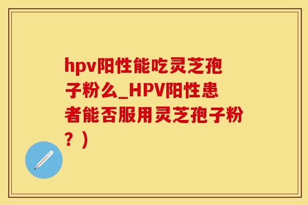 hpv阳性能吃灵芝孢子粉么_HPV阳性患者能否服用灵芝孢子粉？)