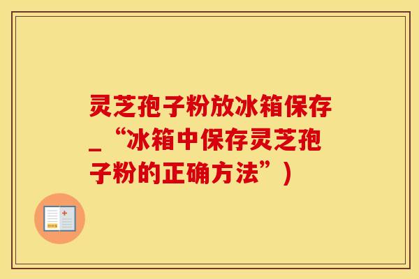 灵芝孢子粉放冰箱保存_“冰箱中保存灵芝孢子粉的正确方法”)