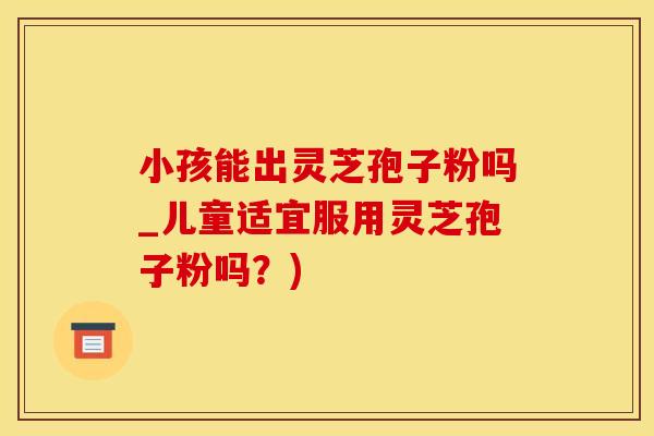 小孩能出灵芝孢子粉吗_儿童适宜服用灵芝孢子粉吗？)