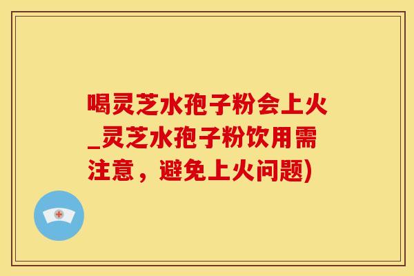 喝灵芝水孢子粉会上火_灵芝水孢子粉饮用需注意,避免上火问题) 喝灵芝水孢子粉会上火_灵芝水孢子粉饮用需注意,避免上火问题)
