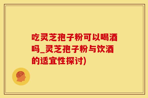 吃灵芝孢子粉可以喝酒吗_灵芝孢子粉与饮酒的适宜性探讨)
