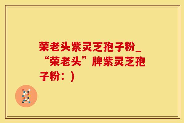 荣老头紫灵芝孢子粉_“荣老头”牌紫灵芝孢子粉：)