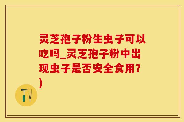 灵芝孢子粉生虫子可以吃吗_灵芝孢子粉中出现虫子是否安全食用？)