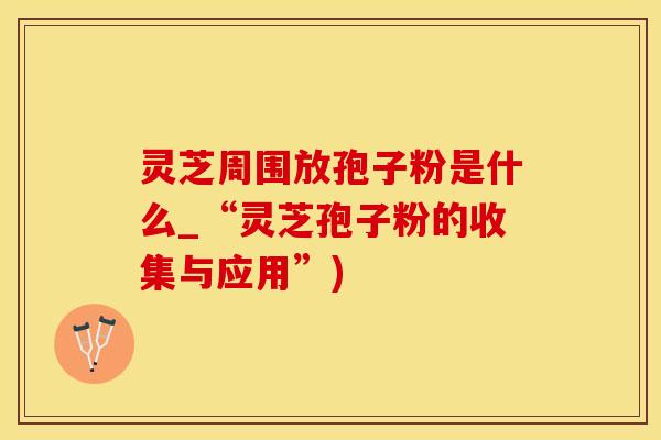 灵芝周围放孢子粉是什么_“灵芝孢子粉的收集与应用”)