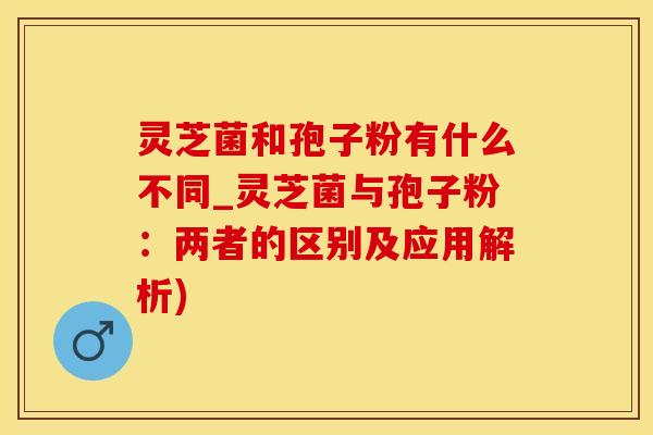 灵芝菌和孢子粉有什么不同_灵芝菌与孢子粉：两者的区别及应用解析)