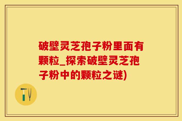 破壁灵芝孢子粉里面有颗粒_探索破壁灵芝孢子粉中的颗粒之谜)