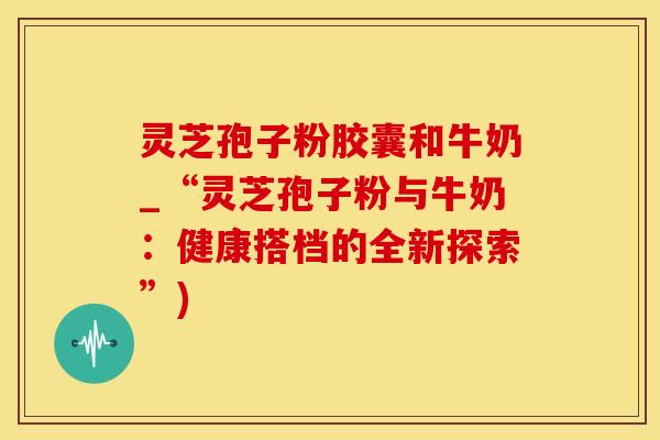 灵芝孢子粉胶囊和牛奶_“灵芝孢子粉与牛奶：健康搭档的全新探索”)