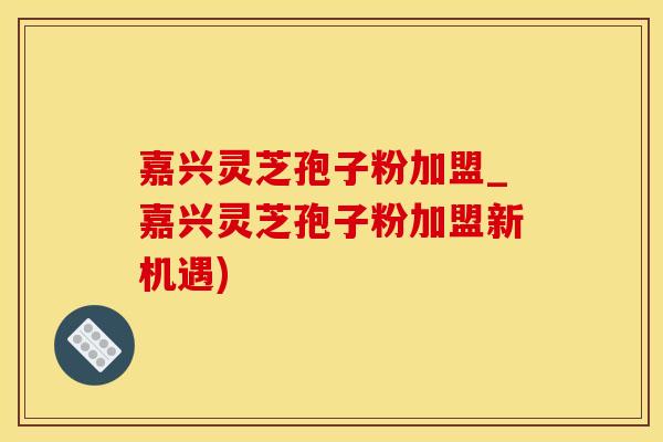 嘉兴灵芝孢子粉加盟_嘉兴灵芝孢子粉加盟新机遇)