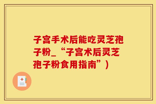 子宫手术后能吃灵芝孢子粉_“子宫术后灵芝孢子粉食用指南”)