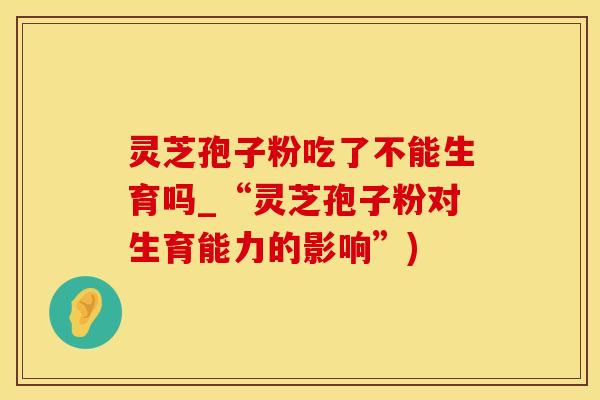 灵芝孢子粉吃了不能生育吗_“灵芝孢子粉对生育能力的影响”)