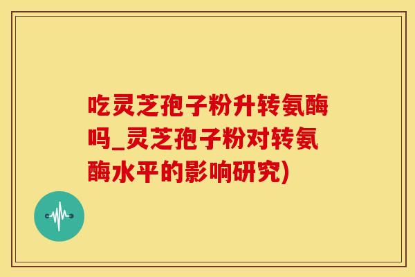 吃灵芝孢子粉升转氨酶吗_灵芝孢子粉对转氨酶水平的影响研究)