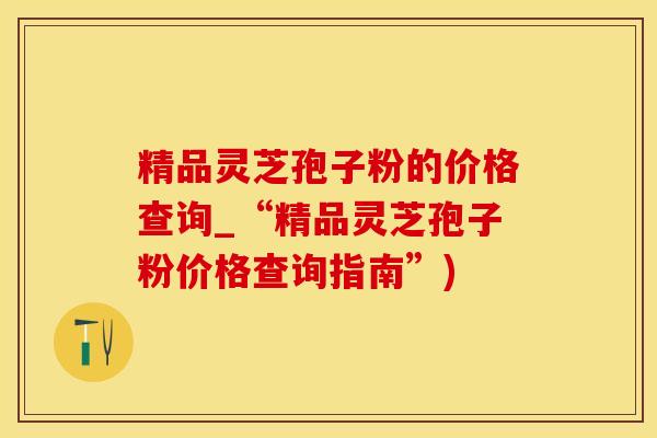 精品灵芝孢子粉的价格查询_“精品灵芝孢子粉价格查询指南”)