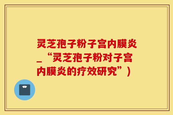灵芝孢子粉子宫内膜炎_“灵芝孢子粉对子宫内膜炎的疗效研究”)