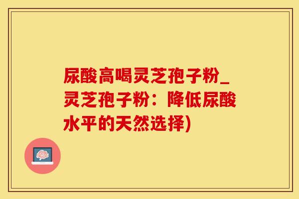 尿酸高喝灵芝孢子粉_灵芝孢子粉：降低尿酸水平的天然选择)
