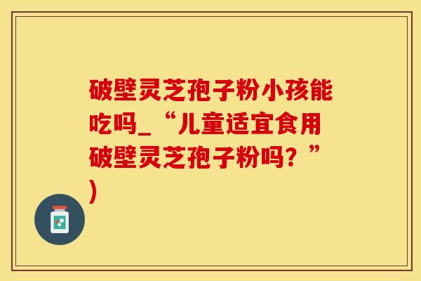 破壁灵芝孢子粉小孩能吃吗_“儿童适宜食用破壁灵芝孢子粉吗？”)