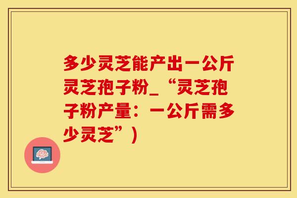 多少灵芝能产出一公斤灵芝孢子粉_“灵芝孢子粉产量：一公斤需多少灵芝”)