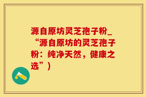 源自原坊灵芝孢子粉_“源自原坊的灵芝孢子粉：纯净天然，健康之选”)