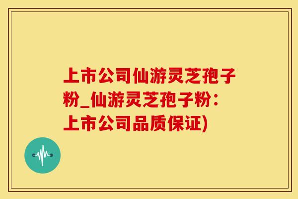 上市公司仙游灵芝孢子粉_仙游灵芝孢子粉：上市公司品质保证)
