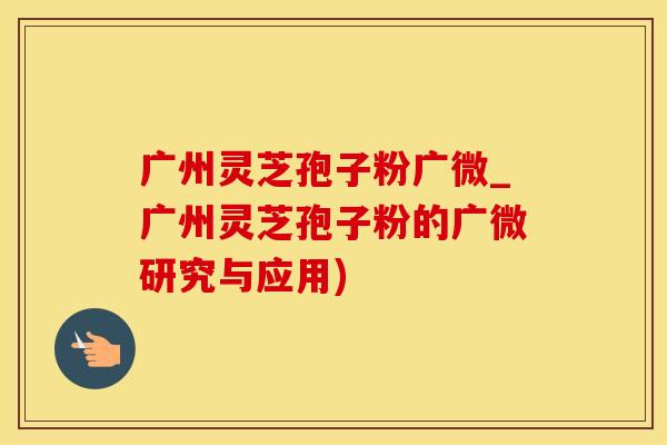 广州灵芝孢子粉广微_广州灵芝孢子粉的广微研究与应用)
