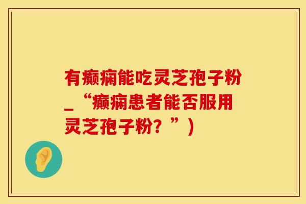 有癫痫能吃灵芝孢子粉_“癫痫患者能否服用灵芝孢子粉？”)