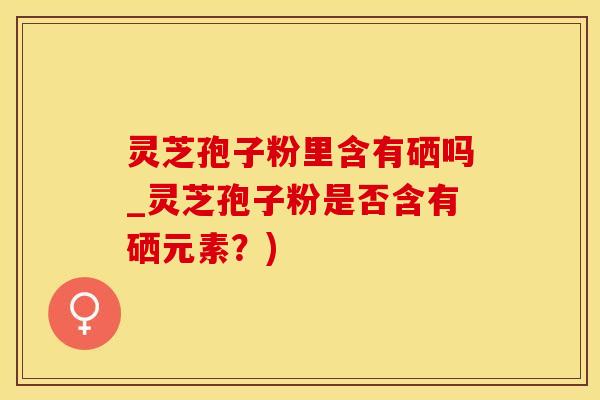 灵芝孢子粉里含有硒吗_灵芝孢子粉是否含有硒元素？)