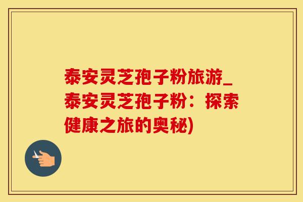 泰安灵芝孢子粉旅游_泰安灵芝孢子粉：探索健康之旅的奥秘)