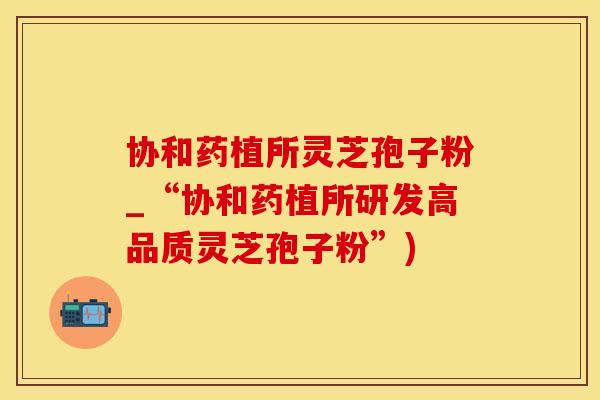 协和药植所灵芝孢子粉_“协和药植所研发高品质灵芝孢子粉”)