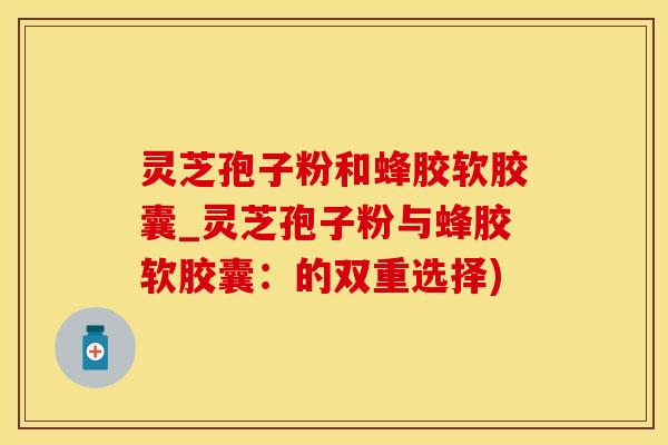 灵芝孢子粉和蜂胶软胶囊_灵芝孢子粉与蜂胶软胶囊：的双重选择)