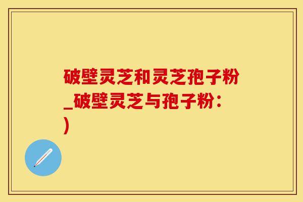 破壁灵芝和灵芝孢子粉_破壁灵芝与孢子粉：)