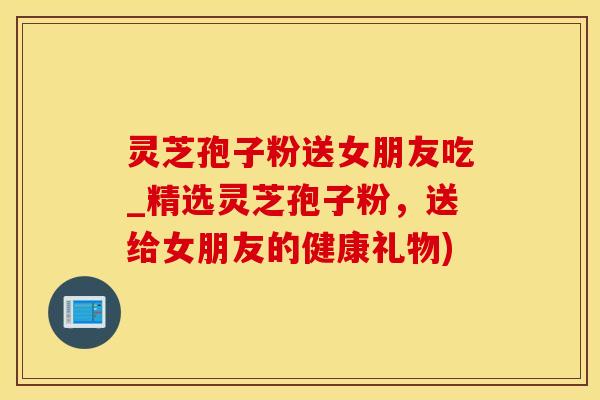 灵芝孢子粉送女朋友吃_精选灵芝孢子粉，送给女朋友的健康礼物)
