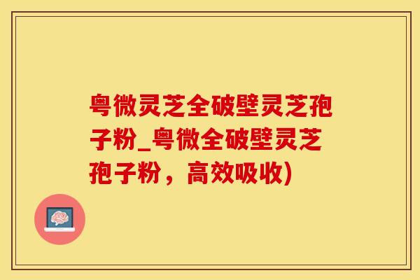 粤微灵芝全破壁灵芝孢子粉_粤微全破壁灵芝孢子粉，高效吸收)